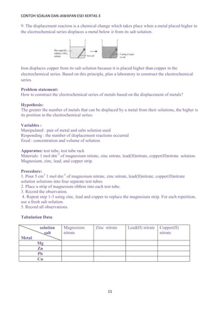 CONTOH SOALAN DAN JAWAPAN ESEI KERTAS 3
11
9. The displacement reaction is a chemical change which takes place when a metal placed higher in
the electrochemical series displaces a metal below it from its salt solution.
Iron displaces copper from its salt solution because it is placed higher than copper in the
electrochemical series. Based on this principle, plan a laboratory to construct the electrochemical
series.
Problem statement:
How to construct the electrochemical series of metals based on the displacement of metals?
Hypothesis:
The greater the number of metals that can be displaced by a metal from their solutions, the higher is
its position in the electrochemical series.
Variables :
Manipulated : pair of metal and salts solution used
Responding : the number of displacement reactions occurred
fixed : concentration and volume of solution.
Apparatus: test tube, test tube rack
Materials: 1 mol dm-3
of magnesium nitrate, zinc nitrate, lead(II)nitrate, copper(II)nitrate solution.
Magnesium, zinc, lead, and copper strip.
Procedure:
1. Pour 5 cm3
1 mol dm-3
of magnesium nitrate, zinc nitrate, lead(II)nitrate, copper(II)nitrate
solution solutions into four separate test tubes.
2. Place a strip of magnesium ribbon into each test tube.
3. Record the observation.
4. Repeat step 1-3 using zinc, lead and copper to replace the magnesium strip. For each repetition,
use a fresh salt solution.
5. Record all observations.
Tabulation Data:
solution
salt
Metal
Magnesium
nitrate
Zinc nitrate Lead(II) nitrate Copper(II)
nitrate
Mg
Zn
Pb
Cu
 