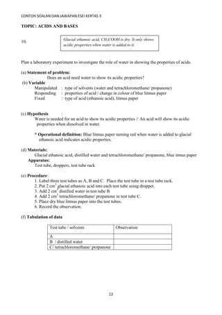 CONTOH SOALAN DAN JAWAPAN ESEI KERTAS 3
12
TOPIC: ACIDS AND BASES
10.
Plan a laboratory experiment to investigate the role of water in showing the properties of acids.
(a) Statement of problem:
Does an acid need water to show its acidic properties?
(b) Variable
Manipulated : type of solvents (water and tetrachloromethane/ propanone)
Responding : properties of acid / change in colour of blue litmus paper
Fixed : type of acid (ethanoic acid), litmus paper
(c) Hypothesis :
Water is needed for an acid to show its acidic properties // An acid will show its acidic
properties when dissolved in water.
* Operational definition: Blue litmus paper turning red when water is added to glacial
ethanoic acid indicates acidic properties.
(d) Materials:
Glacial ethanoic acid, distilled water and tetrachloromethane/ propanone, blue itmus paper
Apparatus:
Test tube, droppers, test tube rack
(e) Procedure:
1. Label three test tubes as A, B and C. Place the test tube in a test tube rack.
2. Put 2 cm3
glacial ethanoic acid into each test tube using dropper.
3. Add 2 cm3
distilled water in test tube B
4. Add 2 cm3
tetrachloromethane/ propanone in test tube C.
5. Place dry blue litmus paper into the test tubes.
6. Record the observation.
(f) Tabulation of data
Test tube / solvents Observation
A
B / distilled water
C/ tetrachloromethane/ propanone
Glacial ethanoic acid, CH3COOH is dry. It only shows
acidic properties when water is added to it.
 