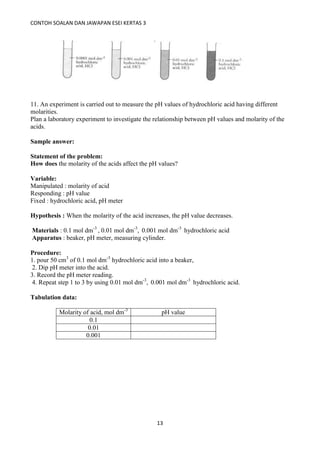 CONTOH SOALAN DAN JAWAPAN ESEI KERTAS 3
13
11. An experiment is carried out to measure the pH values of hydrochloric acid having different
molarities.
Plan a laboratory experiment to investigate the relationship between pH values and molarity of the
acids.
Sample answer:
Statement of the problem:
How does the molarity of the acids affect the pH values?
Variable:
Manipulated : molarity of acid
Responding : pH value
Fixed : hydrochloric acid, pH meter
Hypothesis : When the molarity of the acid increases, the pH value decreases.
Materials : 0.1 mol dm-3
, 0.01 mol dm-3
, 0.001 mol dm-3
hydrochloric acid
Apparatus : beaker, pH meter, measuring cylinder.
Procedure:
1. pour 50 cm3
of 0.1 mol dm-3
hydrochloric acid into a beaker,
2. Dip pH meter into the acid.
3. Record the pH meter reading.
4. Repeat step 1 to 3 by using 0.01 mol dm-3
, 0.001 mol dm-3
hydrochloric acid.
Tabulation data:
Molarity of acid, mol dm-3
pH value
0.1
0.01
0.001
 