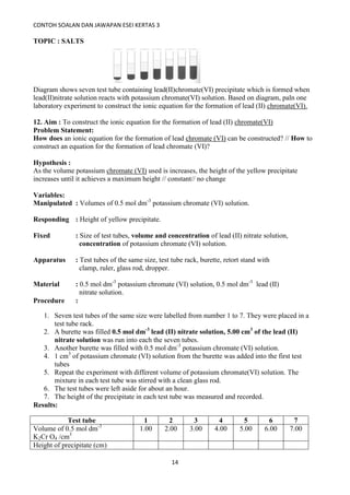 CONTOH SOALAN DAN JAWAPAN ESEI KERTAS 3
14
TOPIC : SALTS
Diagram shows seven test tube containing lead(II)chromate(VI) precipitate which is formed when
lead(II)nitrate solution reacts with potassium chromate(VI) solution. Based on diagram, paln one
laboratory experiment to construct the ionic equation for the formation of lead (II) chromate(VI).
12. Aim : To construct the ionic equation for the formation of lead (II) chromate(VI)
Problem Statement:
How does an ionic equation for the formation of lead chromate (VI) can be constructed? // How to
construct an equation for the formation of lead chromate (VI)?
Hypothesis :
As the volume potassium chromate (VI) used is increases, the height of the yellow precipitate
increases until it achieves a maximum height // constant// no change
Variables:
Manipulated : Volumes of 0.5 mol dm-3
potassium chromate (VI) solution.
Responding : Height of yellow precipitate.
Fixed : Size of test tubes, volume and concentration of lead (II) nitrate solution,
concentration of potassium chromate (VI) solution.
Apparatus : Test tubes of the same size, test tube rack, burette, retort stand with
clamp, ruler, glass rod, dropper.
Material : 0.5 mol dm-3
potassium chromate (VI) solution, 0.5 mol dm-3
lead (II)
nitrate solution.
Procedure :
1. Seven test tubes of the same size were labelled from number 1 to 7. They were placed in a
test tube rack.
2. A burette was filled 0.5 mol dm-3
lead (II) nitrate solution, 5.00 cm3
of the lead (II)
nitrate solution was run into each the seven tubes.
3. Another burette was filled with 0.5 mol dm-3
potassium chromate (VI) solution.
4. 1 cm3
of potassium chromate (VI) solution from the burette was added into the first test
tubes
5. Repeat the experiment with different volume of potassium chromate(VI) solution. The
mixture in each test tube was stirred with a clean glass rod.
6. The test tubes were left aside for about an hour.
7. The height of the precipitate in each test tube was measured and recorded.
Results:
Test tube 1 2 3 4 5 6 7
Volume of 0.5 mol dm-3
K2Cr O4 /cm3
1.00 2.00 3.00 4.00 5.00 6.00 7.00
Height of precipitate (cm)
 