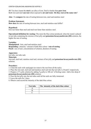 CONTOH SOALAN DAN JAWAPAN ESEI KERTAS 3
17
15. You have learnt the steel is an alloy of iron. Steel is harder than pure iron.
Both iron and steel can rust when exposed to air and water. Do they rust at the same rate?
Aim : To compare the rate of rusting between iron, steel and stainless steel
Problem Statement:
How does the rate of rusting between iron, steel and stainless steel differ?
Hypothesis
Iron rust faster than steel and steel rust faster than stainless steel.
Operational definition for rusting: The more the blue colour produced, when the metal is placed
in test tube containing the mixture of hot jelly and potassium hexacyanoferrate (III) solution, the
higher the rate of rusting.
Variables
Manipulated: Iron, steel and stainless steel.
Responding : intensity / amount of dark blue colour / rate of rusting
Fixed : size of nail, concentration of solution, duration of rusting
Apparatus:
test tube, test tube rack
Materials:
iron nail, steel nail, stainless steel nail, mixture of hot jelly and potassium hexacyanoferrate (III)
solution.
Procedure:
1. Clean the nails with sand paper (to remove the rust from all the nails).
2. Place the iron nail, steel nail and stainless steel nail into the test tube A, B and C respectively.
3. Prepare a 5 % jelly solution by adding 5 g jelly to 100 cm3
of boiling water. Add a few drop of
potassium hexacyanoferrate (III) solution.
4. Pour the hot jelly into the test tubes until all the nails are fully immersed.
5. Leave the nails for 3 days.
6. Observe and record the intensity of the dark blue colour.
Test tube The intensity of the dark blue colour
A
B
C
 