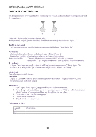 CONTOH SOALAN DAN JAWAPAN ESEI KERTAS 3
18
TOPIC: CARBON COMPOUNDS
16. Diagram shows two reagent bottles containing two colourless liquid of carbon compounds P and
Q respectively.
P Q
These two liquid are hexene and ethanioc acid.
Using suitable reagent, plan a laboratory experiment to identify the colourless liquid.
Problem statement:
How to determine and identify hexane and ethanoic acid (liquid P and liquid Q)?
Variables:
Manipulated variable: Hexene and ethanoic acid // Liquid P and Q
Responding variable: Colour change of reagent // gas bubbles release
Constant variable: Volume of hexene and ethanoic acid // acidified potassium
manganate(VII) // magnesium ribbon// zinc powder // calcium carbonate
Hypothesis
If liquid P decolourised purple colour of acidified potassium manganate(VII), so liquid P is
hexene // Acid will produce gas bubbles with Magnesium (Calcium carbonate)
Apparatus
Test tube, dropper, and stopper
Materials
Liquid P, Liquid Q, acidified potassium manganate(VII) solution / Magnesium ribbon, zinc
power or calcium carbonate chips)
Procedure:
1. 2 cm3
liquid P and liquid Q are poured into two different test tubes.
2. Three d r o p s o f a c i d i f i e d p o t a s s i u m m a n g a n a t e (VII) are added into the test
tubes // a piece of magnesium ribbon are dipped into the test tubes.
3. The test tubes are closed with stoppers.
4. The mixtures are shaken.
5. The observations are recorded.
Tabulation of data:
Liquid Observation
P
Q
 