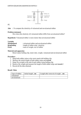 CONTOH SOALAN DAN JAWAPAN ESEI KERTAS 3
19
17.
Aim : To compare the elasticity of vulcanised and unvulcanised rubber
Problem statement:
How does (the elasticity of) vulcanised rubber differ from unvulcanised rubber?
Hypothesis: Vulcanised rubber is more elastic than unvulcanised rubber
Variable
Manipulated : vulcanised rubber and unvulcanised rubber
Responding : length of rubber strip / elasticity
Fixed : mass of weight, size of rubber
Material and apparatus:
Retort stand, bulldog clip, meter ruler, weight, vulcanised and unvulcanised rubber
Procedure:
1. Hang both rubber strips to the retort stand with bulldog clip.
2. Measure the initial length of both rubber strips and record.
3. Hang 50 g weight to the end of each rubber using bulldog clip.
4. Remove the weight and measure the length of both rubber strips and record.//
5. Record all the data obtained.
Result / Data
Type of rubber Initial length , cm Length after removal of weight , cm
vulcanised
unvulcanised
 