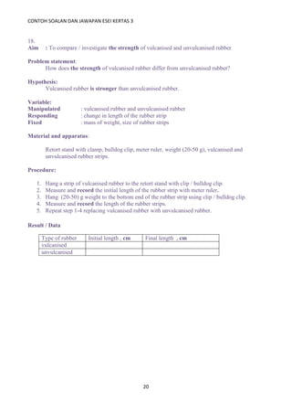CONTOH SOALAN DAN JAWAPAN ESEI KERTAS 3
20
18.
Aim : To compare / investigate the strength of vulcanised and unvulcanised rubber
Problem statement:
How does the strength of vulcanised rubber differ from unvulcanised rubber?
Hypothesis:
Vulcanised rubber is stronger than unvulcanised rubber.
Variable:
Manipulated : vulcanised rubber and unvulcanised rubber
Responding : change in length of the rubber strip
Fixed : mass of weight, size of rubber strips
Material and apparatus:
Retort stand with clamp, bulldog clip, meter ruler, weight (20-50 g), vulcanised and
unvulcanised rubber strips.
Procedure:
1. Hang a strip of vulcanised rubber to the retort stand with clip / bulldog clip.
2. Measure and record the initial length of the rubber strip with meter ruler.
3. Hang (20-50) g weight to the bottom end of the rubber strip using clip / bulldog clip.
4. Measure and record the length of the rubber strips.
5. Repeat step 1-4 replacing vulcanised rubber with unvulcanised rubber.
Result / Data
Type of rubber Initial length , cm Final length , cm
vulcanised
unvulcanised
 