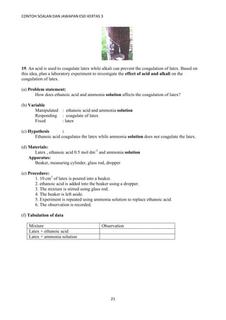 CONTOH SOALAN DAN JAWAPAN ESEI KERTAS 3
21
19. An acid is used to coagulate latex while alkali can prevent the coagulation of latex. Based on
this idea, plan a laboratory experiment to investigate the effect of acid and alkali on the
coagulation of latex.
(a) Problem statement:
How does ethanoic acid and ammonia solution affects the coagulation of latex?
(b) Variable
Manipulated : ethanoic acid and ammonia solution
Responding : coagulate of latex
Fixed : latex
(c) Hypothesis :
Ethanoic acid coagulates the latex while ammonia solution does not coagulate the latex.
(d) Materials:
Latex , ethanoic acid 0.5 mol dm-3
and ammonia solution
Apparatus:
Beaker, measuring cylinder, glass rod, dropper
(e) Procedure:
1. 10 cm3
of latex is poured into a beaker.
2. ethanoic acid is added into the beaker using a dropper.
3. The mixture is stirred using glass rod.
4. The beaker is left aside.
5. Experiment is repeated using ammonia solution to replace ethanoic acid.
6. The observation is recorded.
(f) Tabulation of data
Mixture Observation
Latex + ethanoic acid
Latex + ammonia solution
 