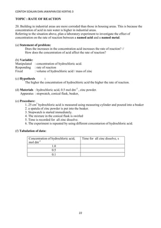 CONTOH SOALAN DAN JAWAPAN ESEI KERTAS 3
22
TOPIC : RATE OF REACTION
20. Building in industrial areas are more corroded than those in housing areas. This is because the
concentration of acid in rain water is higher in industrial areas.
Referring to the situation above, plan a laboratory experiment to investigate the effect of
concentration on the rate of reaction between a named acid and a named metal.
(a) Statement of problem:
Does the increases in the concentration acid increases the rate of reaction? //
How does the concentration of acid affect the rate of reaction?
(b) Variable:
Manipulated : concentration of hydrochloric acid.
Responding : rate of reaction
Fixed : volume of hydrochloric acid / mass of zinc
(c) Hypothesis :
The higher the concentration of hydrochloric acid the higher the rate of reaction.
(d) Materials : hydrochloric acid, 0.5 mol dm-3
, zinc powder.
Apparatus : stopwatch, conical flask, beaker,
(e) Procedure:
1. 25 cm3
hydrochloric acid is measured using measuring cylinder and poured into a beaker
2. a spatula of zinc powder is put into the beaker.
3. Stopwatch is started immediately.
4. The mixture in the conical flask is swirled
5. Time is recorded for all zinc dissolve.
6. The experiment is repeated by using different concentarion of hydrochloric acid.
(f) Tabulation of data:
Concentration of hydrochloric acid,
mol dm-3
Time for all zinc dissolve, s
1.0
0.5
0.1
 