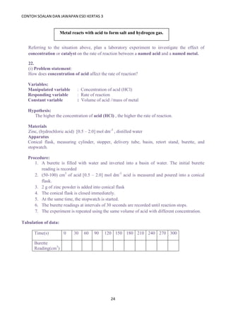 CONTOH SOALAN DAN JAWAPAN ESEI KERTAS 3
24
Referring to the situation above, plan a laboratory experiment to investigate the effect of
concentration or catalyst on the rate of reaction between a named acid and a named metal.
22.
(i) Problem statement:
How does concentration of acid affect the rate of reaction?
Variables:
Manipulated variable : Concentration of acid (HCl)
Responding variable : Rate of reaction
Constant variable : Volume of acid //mass of metal
Hypothesis:
The higher the concentration of acid (HCl) , the higher the rate of reaction.
Materials
Zinc, (hydrochloric acid) [0.5 – 2.0] mol dm-3
, distilled water
Apparatus
Conical flask, measuring cylinder, stopper, delivery tube, basin, retort stand, burette, and
stopwatch.
Procedure:
1. A burette is filled with water and inverted into a basin of water. The initial burette
reading is recorded
2. (50-100) cm3
of acid [0.5 – 2.0] mol dm-3
acid is measured and poured into a conical
flask.
3. 2 g of zinc powder is added into conical flask
4. The conical flask is closed immediately.
5. At the same time, the stopwatch is started.
6. The burette readings at intervals of 30 seconds are recorded until reaction stops.
7. The experiment is repeated using the same volume of acid with different concentration.
Tabulation of data:
Time(s) 0 30 60 90 120 150 180 210 240 270 300
Burette
Reading(cm3
)
Metal reacts with acid to form salt and hydrogen gas.
 