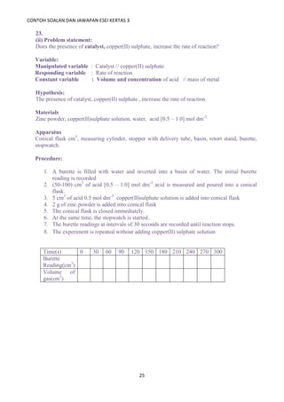 CONTOH SOALAN DAN JAWAPAN ESEI KERTAS 3
25
23.
(ii) Problem statement:
Does the presence of catalyst, copper(II) sulphate, increase the rate of reaction?
Variable:
Manipulated variable : Catalyst // copper(II) sulphate
Responding variable : Rate of reaction
Constant variable : Volume and concentration of acid // mass of metal
Hypothesis:
The presence of catalyst, copper(II) sulphate , increase the rate of reaction.
Materials
Zinc powder, copper(II)sulphate solution, water, acid [0.5 – 1.0] mol dm-3
Apparatus
Conical flask cm3
, measuring cylinder, stopper with delivery tube, basin, retort stand, burette,
stopwatch.
Procedure:
1. A burette is filled with water and inverted into a basin of water. The initial burette
reading is recorded
2. (50-100) cm3
of acid [0.5 – 1.0] mol dm-3
acid is measured and poured into a conical
flask.
3. 5 cm3
of acid 0.5 mol dm-3
copper(II)sulphate solution is added into conical flask
4. 2 g of zinc powder is added into conical flask
5. The conical flask is closed immediately.
6. At the same time, the stopwatch is started..
7. The burette readings at intervals of 30 seconds are recorded until reaction stops.
8. The experiment is repeated without adding copper(II) sulphate solution
Time(s) 0 30 60 90 120 150 180 210 240 270 300
Burette
Reading(cm3
)
Volume of
gas(cm3
)
 
