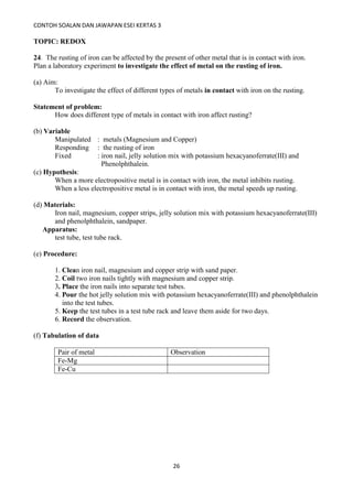 CONTOH SOALAN DAN JAWAPAN ESEI KERTAS 3
26
TOPIC: REDOX
24. The rusting of iron can be affected by the present of other metal that is in contact with iron.
Plan a laboratory experiment to investigate the effect of metal on the rusting of iron.
(a) Aim:
To investigate the effect of different types of metals in contact with iron on the rusting.
Statement of problem:
How does different type of metals in contact with iron affect rusting?
(b) Variable
Manipulated : metals (Magnesium and Copper)
Responding : the rusting of iron
Fixed : iron nail, jelly solution mix with potassium hexacyanoferrate(III) and
Phenolphthalein.
(c) Hypothesis:
When a more electropositive metal is in contact with iron, the metal inhibits rusting.
When a less electropositive metal is in contact with iron, the metal speeds up rusting.
(d) Materials:
Iron nail, magnesium, copper strips, jelly solution mix with potassium hexacyanoferrate(III)
and phenolphthalein, sandpaper.
Apparatus:
test tube, test tube rack.
(e) Procedure:
1. Clean iron nail, magnesium and copper strip with sand paper.
2. Coil two iron nails tightly with magnesium and copper strip.
3. Place the iron nails into separate test tubes.
4. Pour the hot jelly solution mix with potassium hexacyanoferrate(III) and phenolphthalein
into the test tubes.
5. Keep the test tubes in a test tube rack and leave them aside for two days.
6. Record the observation.
(f) Tabulation of data
Pair of metal Observation
Fe-Mg
Fe-Cu
 
