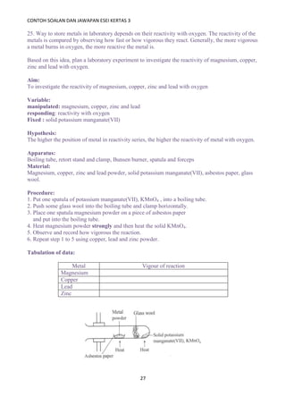CONTOH SOALAN DAN JAWAPAN ESEI KERTAS 3
27
25. Way to store metals in laboratory depends on their reactivity with oxygen. The reactivity of the
metals is compared by observing how fast or how vigorous they react. Generally, the more vigorous
a metal burns in oxygen, the more reactive the metal is.
Based on this idea, plan a laboratory experiment to investigate the reactivity of magnesium, copper,
zinc and lead with oxygen.
Aim:
To investigate the reactivity of magnesium, copper, zinc and lead with oxygen
Variable:
manipulated: magnesium, copper, zinc and lead
responding: reactivity with oxygen
Fixed : solid potassium manganate(VII)
Hypothesis:
The higher the position of metal in reactivity series, the higher the reactivity of metal with oxygen.
Apparatus:
Boiling tube, retort stand and clamp, Bunsen burner, spatula and forceps
Material:
Magnesium, copper, zinc and lead powder, solid potassium manganate(VII), asbestos paper, glass
wool.
Procedure:
1. Put one spatula of potassium manganate(VII), KMnO4 , into a boiling tube.
2. Push some glass wool into the boiling tube and clamp horizontally.
3. Place one spatula magnesium powder on a piece of asbestos paper
and put into the boiling tube.
4. Heat magnesium powder strongly and then heat the solid KMnO4.
5. Observe and record how vigorous the reaction.
6. Repeat step 1 to 5 using copper, lead and zinc powder.
Tabulation of data:
Metal Vigour of reaction
Magnesium
Copper
Lead
Zinc
 