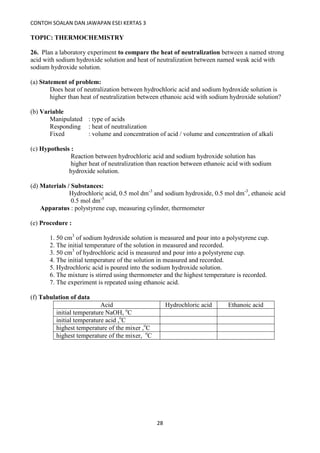 CONTOH SOALAN DAN JAWAPAN ESEI KERTAS 3
28
TOPIC: THERMOCHEMISTRY
26. Plan a laboratory experiment to compare the heat of neutralization between a named strong
acid with sodium hydroxide solution and heat of neutralization between named weak acid with
sodium hydroxide solution.
(a) Statement of problem:
Does heat of neutralization between hydrochloric acid and sodium hydroxide solution is
higher than heat of neutralization between ethanoic acid with sodium hydroxide solution?
(b) Variable
Manipulated : type of acids
Responding : heat of neutralization
Fixed : volume and concentration of acid / volume and concentration of alkali
(c) Hypothesis :
Reaction between hydrochloric acid and sodium hydroxide solution has
higher heat of neutralization than reaction between ethanoic acid with sodium
hydroxide solution.
(d) Materials / Substances:
Hydrochloric acid, 0.5 mol dm-3
and sodium hydroxide, 0.5 mol dm-3
, ethanoic acid
0.5 mol dm-3
Apparatus : polystyrene cup, measuring cylinder, thermometer
(e) Procedure :
1. 50 cm3
of sodium hydroxide solution is measured and pour into a polystyrene cup.
2. The initial temperature of the solution in measured and recorded.
3. 50 cm3
of hydrochloric acid is measured and pour into a polystyrene cup.
4. The initial temperature of the solution in measured and recorded.
5. Hydrochloric acid is poured into the sodium hydroxide solution.
6. The mixture is stirred using thermometer and the highest temperature is recorded.
7. The experiment is repeated using ethanoic acid.
(f) Tabulation of data
Acid Hydrochloric acid Ethanoic acid
initial temperature NaOH, o
C
initial temperature acid ,o
C
highest temperature of the mixer ,o
C
highest temperature of the mixer, o
C
 
