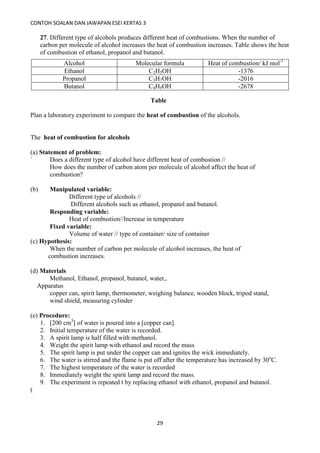 CONTOH SOALAN DAN JAWAPAN ESEI KERTAS 3
29
27. Different type of alcohols produces different heat of combustions. When the number of
carbon per molecule of alcohol increases the heat of combustion increases. Table shows the heat
of combustion of ethanol, propanol and butanol.
Alcohol Molecular formula Heat of combustion/ kJ mol-1
Ethanol C2H5OH -1376
Propanol C3H7OH -2016
Butanol C4H9OH -2678
Plan a laboratory experiment to compare the heat of combustion of the alcohols.
The heat of combustion for alcohols
(a) Statement of problem:
` Does a different type of alcohol have different heat of combustion //
How does the number of carbon atom per molecule of alcohol affect the heat of
combustion?
(b) Manipulated variable:
Different type of alcohols //
Different alcohols such as ethanol, propanol and butanol.
Responding variable:
Heat of combustion//Increase in temperature
Fixed variable:
Volume of water // type of container/ size of container
(c) Hypothesis:
When the number of carbon per molecule of alcohol increases, the heat of
combustion increases.
(d) Materials
Methanol, Ethanol, propanol, butanol, water,.
Apparatus
copper can, spirit lamp, thermometer, weighing balance, wooden block, tripod stand,
wind shield, measuring cylinder
(e) Procedure:
1. [200 cm3
] of water is poured into a [copper can].
2. Initial temperature of the water is recorded.
3. A spirit lamp is half filled with methanol.
4. Weight the spirit lamp with ethanol and record the mass
5. The spirit lamp is put under the copper can and ignites the wick immediately.
6. The water is stirred and the flame is put off after the temperature has increased by 30o
C.
7. The highest temperature of the water is recorded
8. Immediately weight the spirit lamp and record the mass.
9. The experiment is repeated t by replacing ethanol with ethanol, propanol and butanol.
(
Table
 