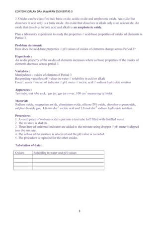 CONTOH SOALAN DAN JAWAPAN ESEI KERTAS 3
3
3. Oxides can be classified into basic oxide, acidic oxide and amphoteric oxide. An oxide that
dissolves in acid only is a basic oxide. An oxide that dissolves in alkali only is an acid oxide. An
oxide that dissolves in both acid and alkali is an amphoteric oxide.
Plan a laboratory experiment to study the properties // acid-base properties of oxides of elements in
Period 3.
Problem statement:
How does the acid-base properties // pH values of oxides of elements change across Period 3?
Hypothesis :
An acidic property of the oxides of elements increases where as basic properties of the oxides of
elements decrease across period 3.
Variables :
Manipulated : oxides of element of Period 3
Responding variables: pH values in water // solubility in acid or alkali
Fixed : water // universal indicator // pH meter // nictric acid // sodium hydroxide solution
Apparatus :
Test tube, test tube rack, gas jar, gas jar cover, 100 cm3
measuring cylinder.
Material:
Sodium oxide, magnesium oxide, aluminium oxide, silicon (IV) oxide, phosphorus pentoxide,
sulphur dioxide gas, 1.0 mol dm-3
nictric acid and 1.0 mol dm-3
sodium hydroxide solution.
Procedure:
1. A small piece of sodium oxide is put into a test tube half filled with distilled water.
2. The mixture is shaken.
3. Three drop of universal indicator are added to the mixture using dropper // pH meter is dipped
into the mixture.
4. The colour of the mixture is observed and the pH value is recorded.
5. The procedure is repeated for the other oxides.
Tabulation of data:
Oxides Solubility in water and pH values
 