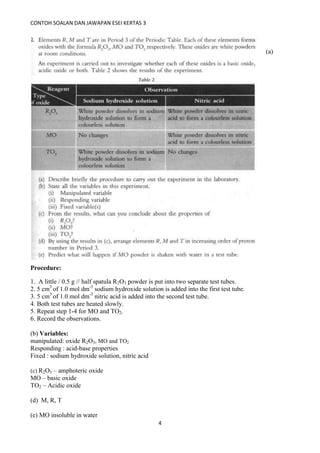 CONTOH SOALAN DAN JAWAPAN ESEI KERTAS 3
4
(a)
Procedure:
1. A little / 0.5 g // half spatula R2O3 powder is put into two separate test tubes.
2. 5 cm3
of 1.0 mol dm-3
sodium hydroxide solution is added into the first test tube.
3. 5 cm3
of 1.0 mol dm-3
nitric acid is added into the second test tube.
4. Both test tubes are heated slowly.
5. Repeat step 1-4 for MO and TO2.
6. Record the observations.
(b) Variables:
manipulated: oxide R2O3, MO and TO2
Responding : acid-base properties
Fixed : sodium hydroxide solution, nitric acid
(c) R2O3 – amphoteric oxide
MO – basic oxide
TO2 – Acidic oxide
(d) M, R, T
(e) MO insoluble in water
 