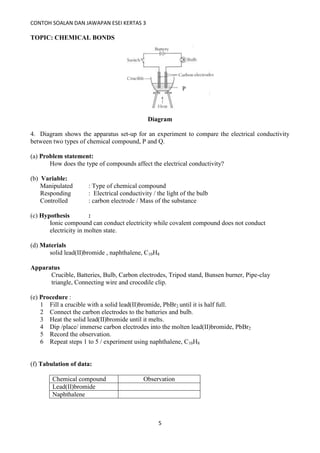 CONTOH SOALAN DAN JAWAPAN ESEI KERTAS 3
5
TOPIC: CHEMICAL BONDS
Diagram
4. Diagram shows the apparatus set-up for an experiment to compare the electrical conductivity
between two types of chemical compound, P and Q.
(a) Problem statement:
How does the type of compounds affect the electrical conductivity?
(b) Variable:
Manipulated : Type of chemical compound
Responding : Electrical conductivity / the light of the bulb
Controlled : carbon electrode / Mass of the substance
(c) Hypothesis :
Ionic compound can conduct electricity while covalent compound does not conduct
electricity in molten state.
(d) Materials
solid lead(II)bromide , naphthalene, C10H8
Apparatus
Crucible, Batteries, Bulb, Carbon electrodes, Tripod stand, Bunsen burner, Pipe-clay
triangle, Connecting wire and crocodile clip.
(e) Procedure :
1 Fill a crucible with a solid lead(II)bromide, PbBr2 until it is half full.
2 Connect the carbon electrodes to the batteries and bulb.
3 Heat the solid lead(II)bromide until it melts.
4 Dip /place/ immerse carbon electrodes into the molten lead(II)bromide, PbBr2
5 Record the observation.
6 Repeat steps 1 to 5 / experiment using naphthalene, C10H8
(f) Tabulation of data:
Chemical compound Observation
Lead(II)bromide
Naphthalene
P
 