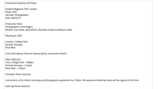 Production Schedule Call Sheet
Student Magazine Title: Locked
Client: SSFC
Job Role: Photographer
Date: 04/01/17
Production Team
Photographer: Amie Rogers
Models: Eva Clarke, Lydia Morris, Brandon Cooke and Mason Jolley.
Meeting at: SSFC
Location: College field
Outside Stairway
Brick Wall
Costume/makeup: Natural makeup (girls), casual wear (both).
Date: 05/01/17
Time: College field - 2:00pm
Outside Stairway – 2:15pm
Brick Wall – 2:35pm
Transport: None required
Instructions: all to collect recording and photographic equipment by 1:35pm. All equipment booking sheets will be signed at this time.
Catering: None required