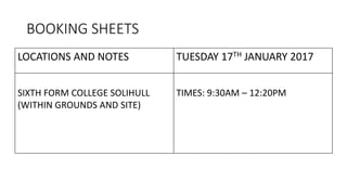 BOOKING SHEETS
LOCATIONS AND NOTES TUESDAY 17TH JANUARY 2017
SIXTH FORM COLLEGE SOLIHULL
(WITHIN GROUNDS AND SITE)
TIMES: 9:30AM – 12:20PM