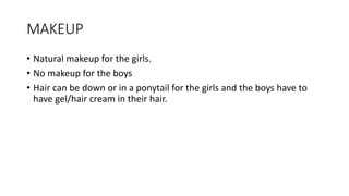 MAKEUP
• Natural makeup for the girls.
• No makeup for the boys
• Hair can be down or in a ponytail for the girls and the boys have to
have gel/hair cream in their hair.
 