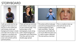 I will use a mid shot for my
magazine front cover as it
focuses on the model and
will include a brick wall
background to keep it simple
and add a bit of colour as my
magazine is just black and
white themed. Both front
cover and contents will be
portrait photos.
There will also be mid shots
and medium close-up shots
on the contents page. They
will be taken in the
photography studio along
with a blank background
along with some filters/tints.
This then will link to the
double page spread.
This photo will be landscape
and will be photographed on
a blank background again
with tints/filters. They will
stand quite comfortably like
not much effort has been put
in, which simple is effective.
The shot will be a mid shot.
This is a medium close-up
that will also be on my
contents page.
STORYBOARD
 