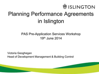 Planning Performance Agreements 
in Islington 
PAS Pre-Application Services Workshop 
19th June 2014 
Victoria Geoghegan 
Head of Development Management & Building Control 
 