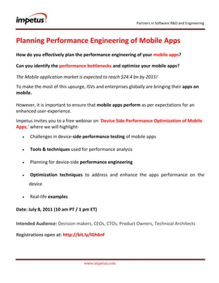               <br />Planning Performance Engineering of Mobile Apps <br />How do you effectively plan the performance engineering of your mobile apps? <br />Can you identify the performance bottlenecks and optimize your mobile apps? <br />The Mobile application market is expected to reach $24.4 bn by 2015! <br />To make the most of this upsurge, ISVs and enterprises globally are bringing their apps on mobile.However, it is important to ensure that mobile apps perform as per expectations for an enhanced user-experience. <br />Impetus invites you to a free webinar on ‘Device Side Performance Optimization of Mobile Apps,’ where we will highlight-<br /> Challenges in device-side performance testing of mobile apps<br /> Tools & techniques used for performance analysis<br /> Planning for device-side performance engineering<br /> Optimization techniques to address and enhance the apps performance on the device<br /> Real-life examples<br />Date: July 8, 2011 (10 am PT / 1 pm ET)<br />,[object Object],Registrations open at: http://bit.ly/lGh6nF<br />