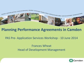 Planning Performance Agreements in Camden 
PAS Pre- Application Services Workshop - 10 June 2014 
Frances Wheat 
Head of Development Management 
 