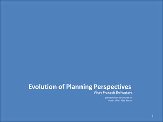 Vinay Prakash Shrivastava
1
Evolution of Planning Perspectives
presentation structured on
notes of Dr. Alka Bharat
 