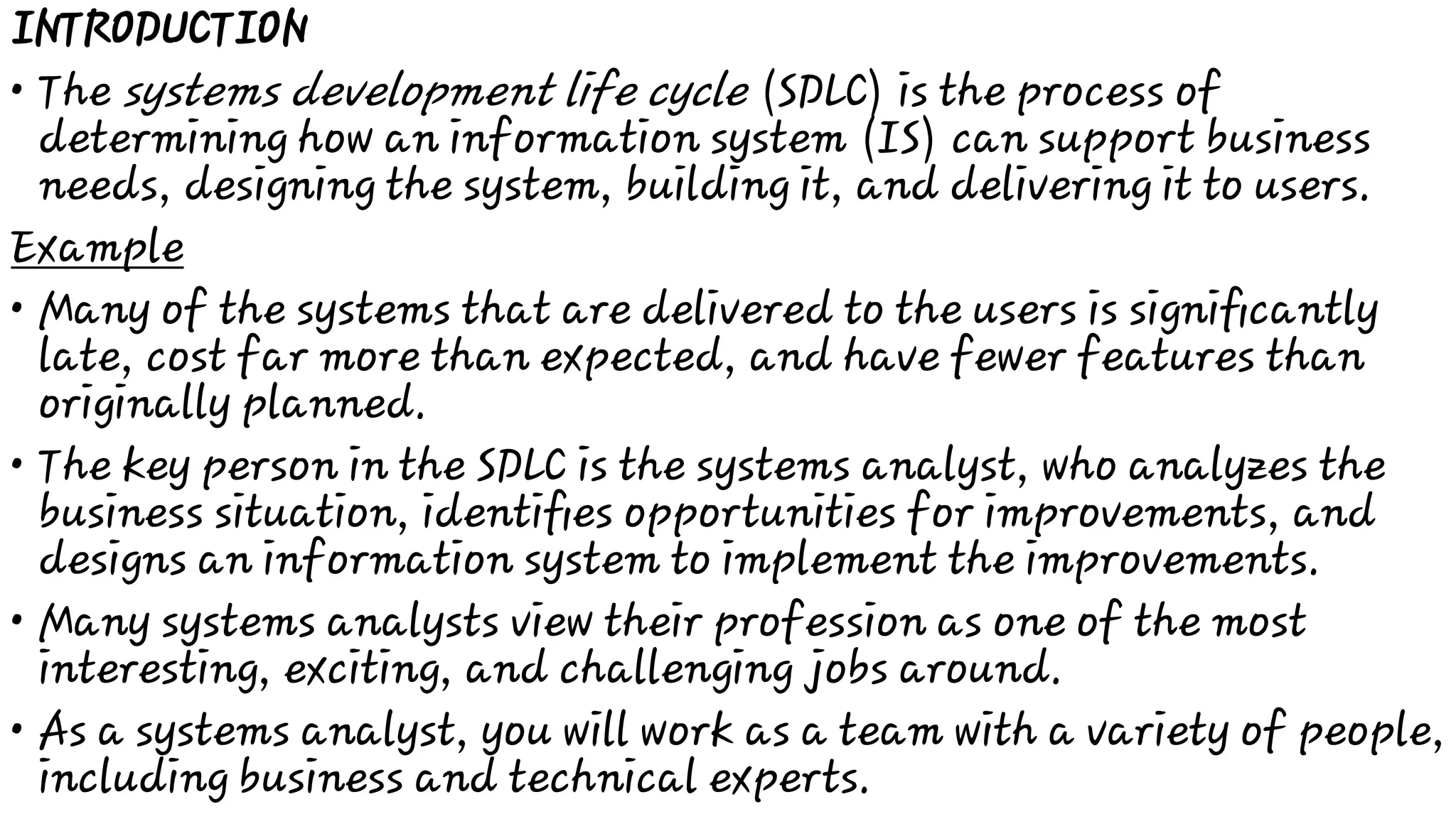 •
•
•
•
•
INTRODUCTION
The systems development life cycle (SDLC) is the process of
determining how an information system (IS) can support business
needs, designing the system, building it, and delivering it to users.
Example
Many of the systems that are delivered to the users is signiﬁcantly
late, cost far more than expected, and have fewer features than
originally planned.
The key person in the SDLC is the systems analyst, who analyzes the
business situation, identiﬁes opportunities for improvements, and
designs an information system to implement the improvements.
Many systems analysts view their profession as one of the most
interesting, exciting, and challenging jobs around.
As a systems analyst, you will work as a team with a variety of people,
including business and technical experts.
 