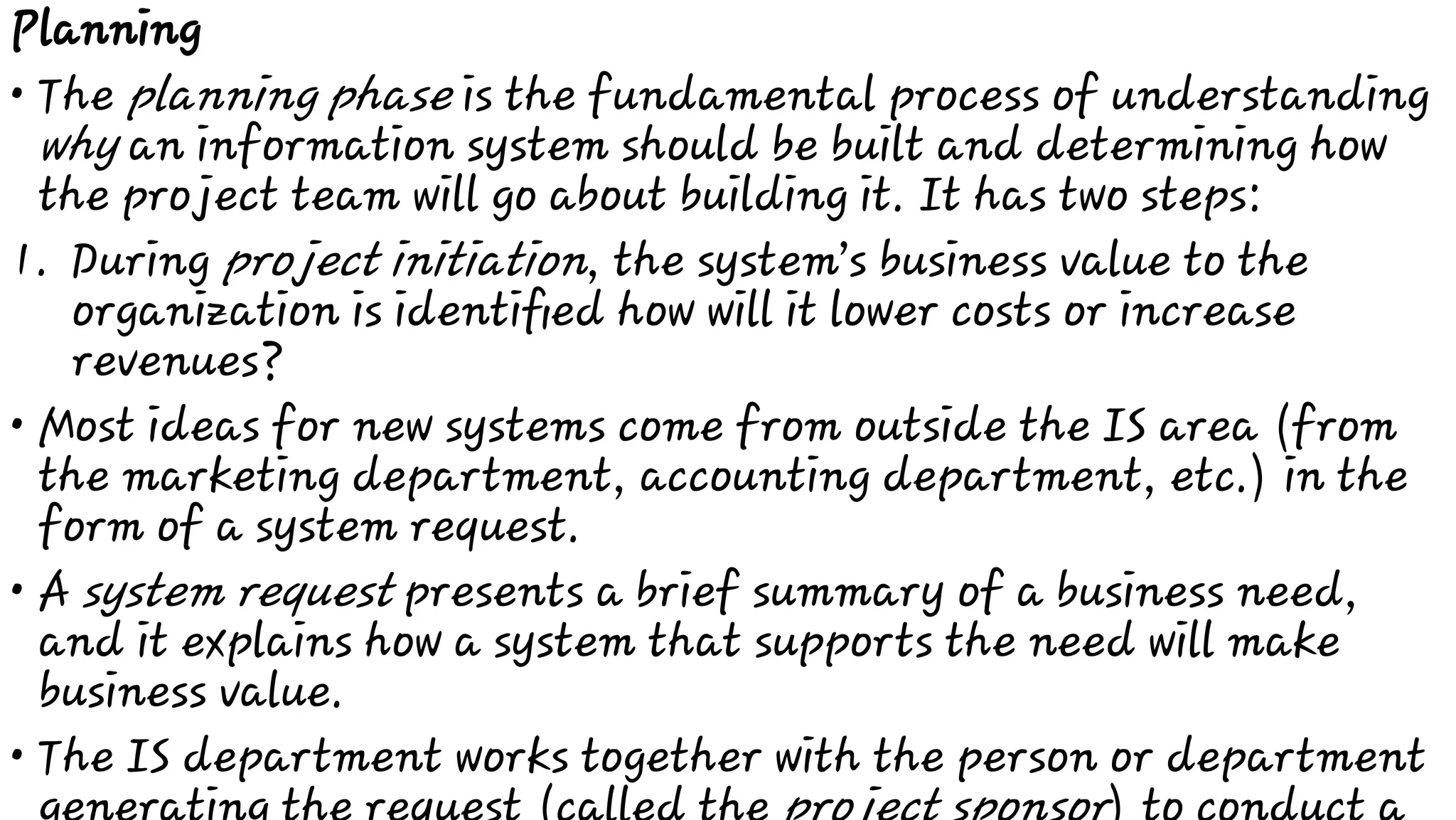 •
1.
•
•
•
Planning
The planning phase is the fundamental process of understanding
why an information system should be built and determining how
the project team will go about building it. It has two steps:
During project initiation, the system’s business value to the
organization is identiﬁed how will it lower costs or increase
revenues?
Most ideas for new systems come from outside the IS area (from
the marketing department, accounting department, etc.) in the
form of a system request.
A system request presents a brief summary of a business need,
and it explains how a system that supports the need will make
business value.
The IS department works together with the person or department
 