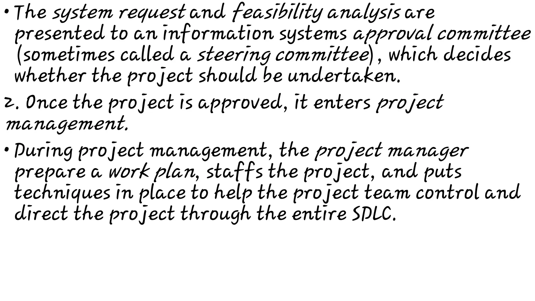 •
•
The system request and feasibility analysis are
presented to an information systems approval committee
(sometimes called a steering committee), which decides
whether the project should be undertaken.
2. Once the project is approved, it enters project
management.
During project management, the project manager
prepare a work plan, staffs the project, and puts
techniques in place to help the project team control and
direct the project through the entire SDLC.
 