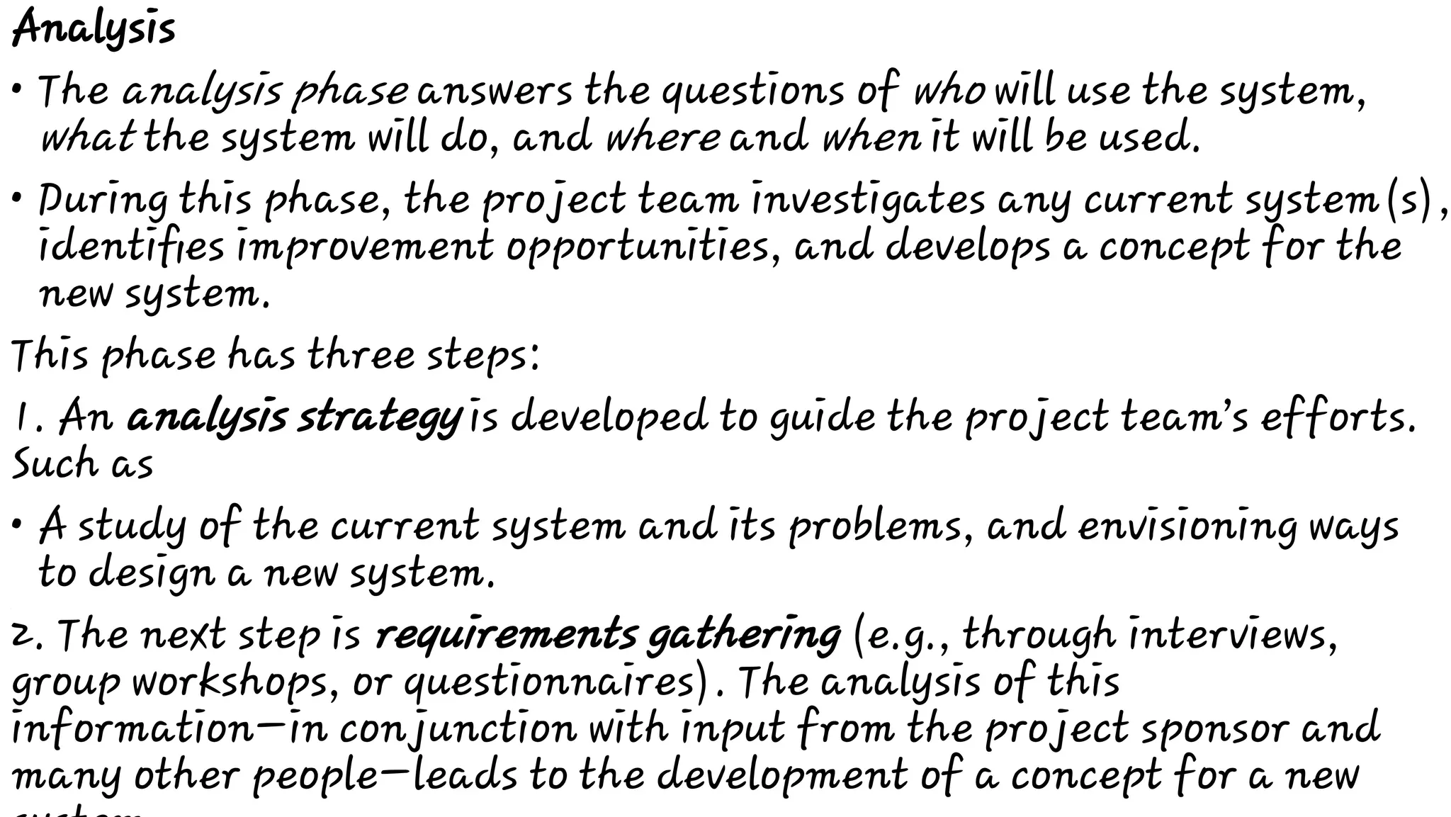 •
•
•
Analysis
The analysis phase answers the questions of who will use the system,
what the system will do, and where and when it will be used.
During this phase, the project team investigates any current system(s),
identiﬁes improvement opportunities, and develops a concept for the
new system.
This phase has three steps:
1. An analysis strategy is developed to guide the project team’s efforts.
Such as
A study of the current system and its problems, and envisioning ways
to design a new system.
2. The next step is requirements gathering (e.g., through interviews,
group workshops, or questionnaires). The analysis of this
information—in conjunction with input from the project sponsor and
many other people—leads to the development of a concept for a new
 