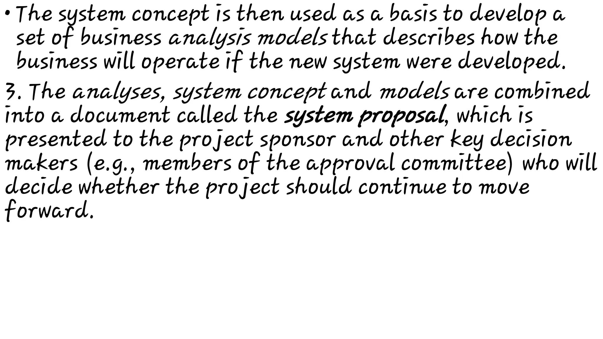 • The system concept is then used as a basis to develop a
set of business analysis models that describes how the
business will operate if the new system were developed.
3. The analyses, system concept and models are combined
into a document called the system proposal, which is
presented to the project sponsor and other key decision
makers (e.g., members of the approval committee) who will
decide whether the project should continue to move
forward.
 