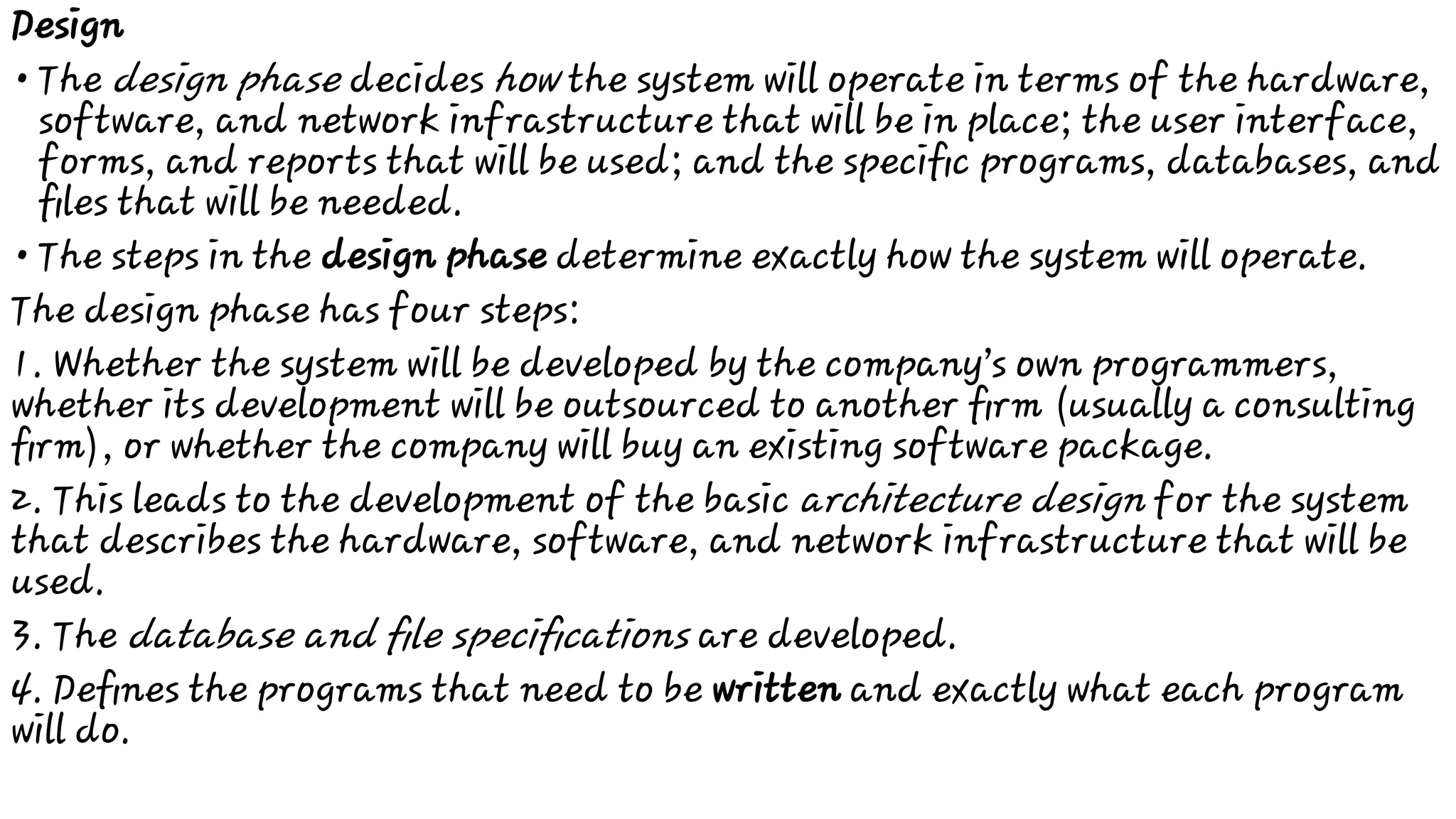 •
•
Design
The design phase decides how the system will operate in terms of the hardware,
software, and network infrastructure that will be in place; the user interface,
forms, and reports that will be used; and the speciﬁc programs, databases, and
ﬁles that will be needed.
The steps in the design phase determine exactly how the system will operate.
The design phase has four steps:
1. Whether the system will be developed by the company’s own programmers,
whether its development will be outsourced to another ﬁrm (usually a consulting
ﬁrm), or whether the company will buy an existing software package.
2. This leads to the development of the basic architecture design for the system
that describes the hardware, software, and network infrastructure that will be
used.
3. The database and ﬁle speciﬁcations are developed.
4. Deﬁnes the programs that need to be written and exactly what each program
will do.
 