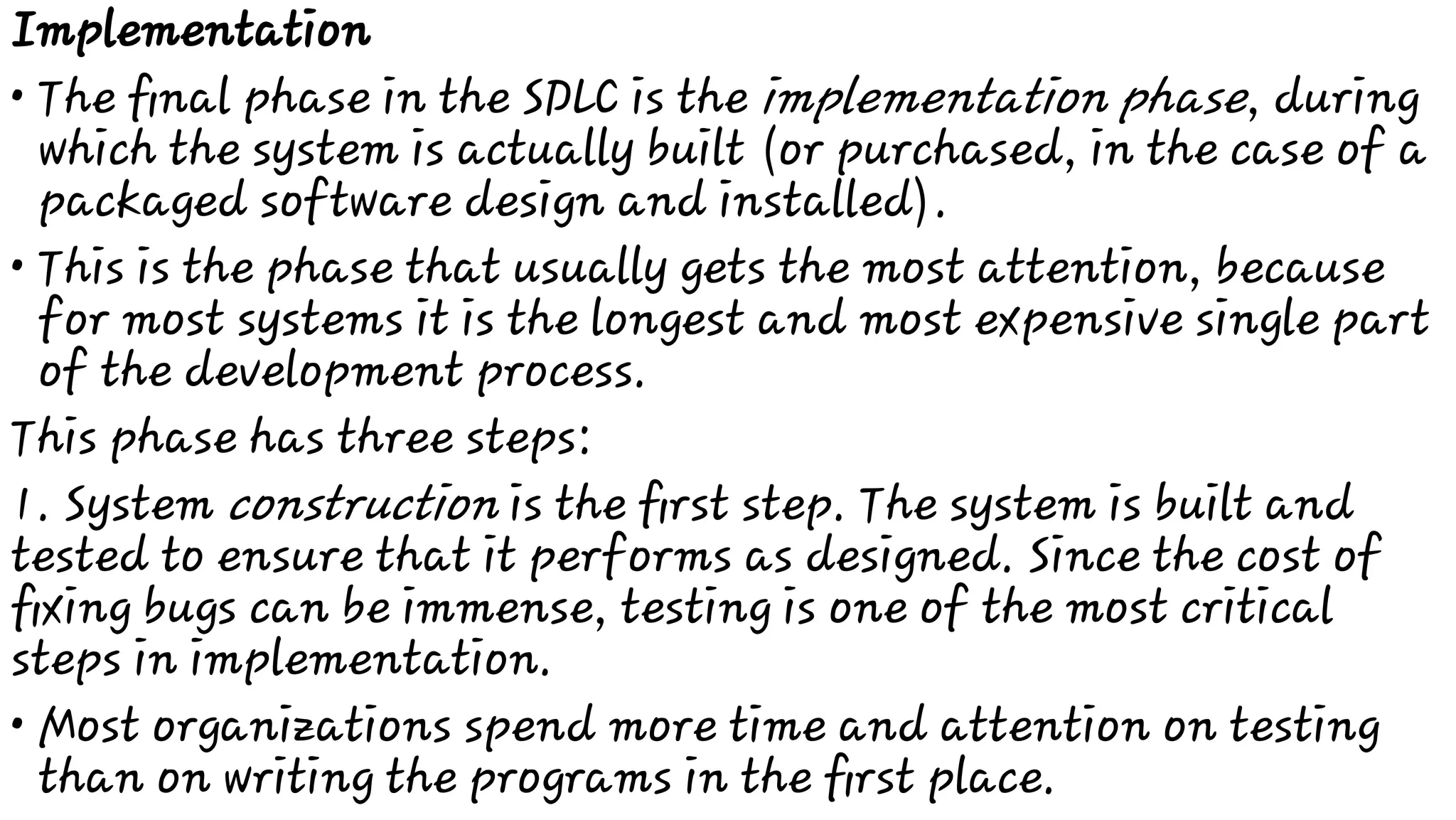 •
•
•
Implementation
The ﬁnal phase in the SDLC is the implementation phase, during
which the system is actually built (or purchased, in the case of a
packaged software design and installed).
This is the phase that usually gets the most attention, because
for most systems it is the longest and most expensive single part
of the development process.
This phase has three steps:
1. System construction is the ﬁrst step. The system is built and
tested to ensure that it performs as designed. Since the cost of
ﬁxing bugs can be immense, testing is one of the most critical
steps in implementation.
Most organizations spend more time and attention on testing
than on writing the programs in the ﬁrst place.
 