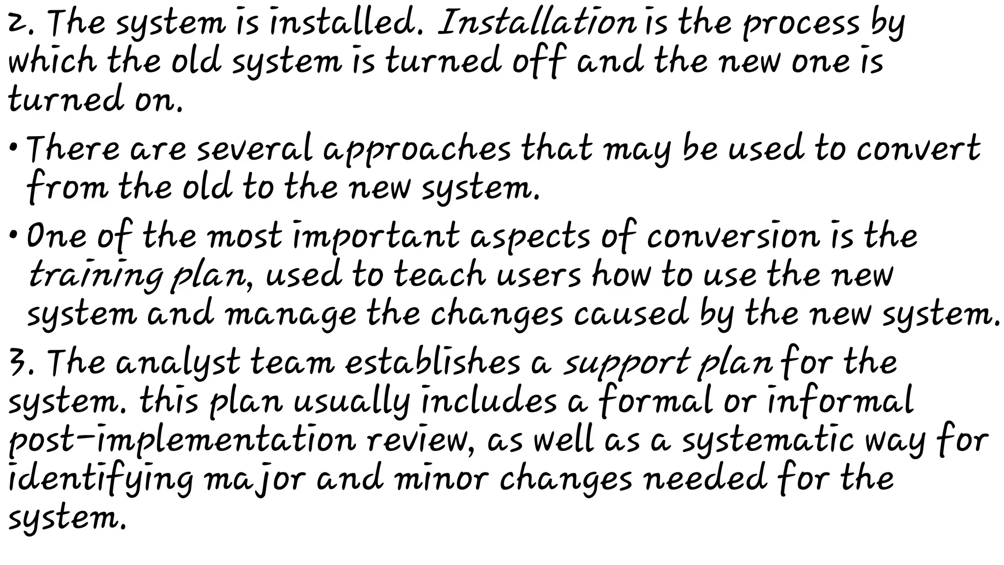 •
•
2. The system is installed. Installation is the process by
which the old system is turned off and the new one is
turned on.
There are several approaches that may be used to convert
from the old to the new system.
One of the most important aspects of conversion is the
training plan, used to teach users how to use the new
system and manage the changes caused by the new system.
3. The analyst team establishes a support plan for the
system. this plan usually includes a formal or informal
post-implementation review, as well as a systematic way for
identifying major and minor changes needed for the
system.
 