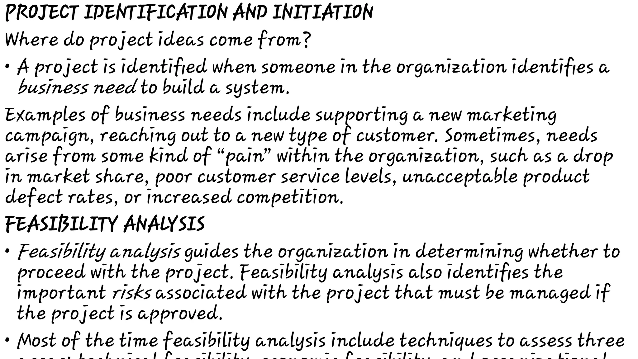 •
•
•
PROJECT IDENTIFICATION AND INITIATION
Where do project ideas come from?
A project is identiﬁed when someone in the organization identiﬁes a
business need to build a system.
Examples of business needs include supporting a new marketing
campaign, reaching out to a new type of customer. Sometimes, needs
arise from some kind of “pain” within the organization, such as a drop
in market share, poor customer service levels, unacceptable product
defect rates, or increased competition.
FEASIBILITY ANALYSIS
Feasibility analysis guides the organization in determining whether to
proceed with the project. Feasibility analysis also identiﬁes the
important risks associated with the project that must be managed if
the project is approved.
Most of the time feasibility analysis include techniques to assess three
 