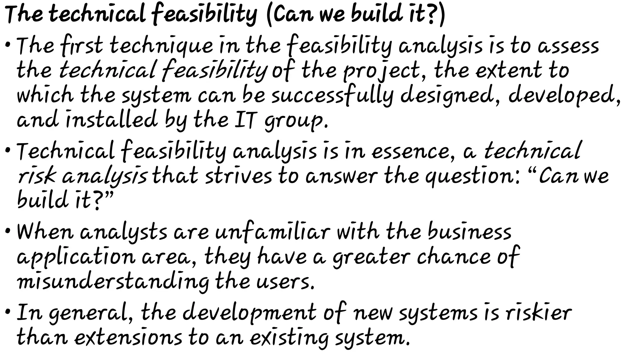 •
•
•
•
The technical feasibility (Can we build it?)
The ﬁrst technique in the feasibility analysis is to assess
the technical feasibility of the project, the extent to
which the system can be successfully designed, developed,
and installed by the IT group.
Technical feasibility analysis is in essence, a technical
risk analysis that strives to answer the question: “Can we
build it?”
When analysts are unfamiliar with the business
application area, they have a greater chance of
misunderstanding the users.
In general, the development of new systems is riskier
than extensions to an existing system.
 