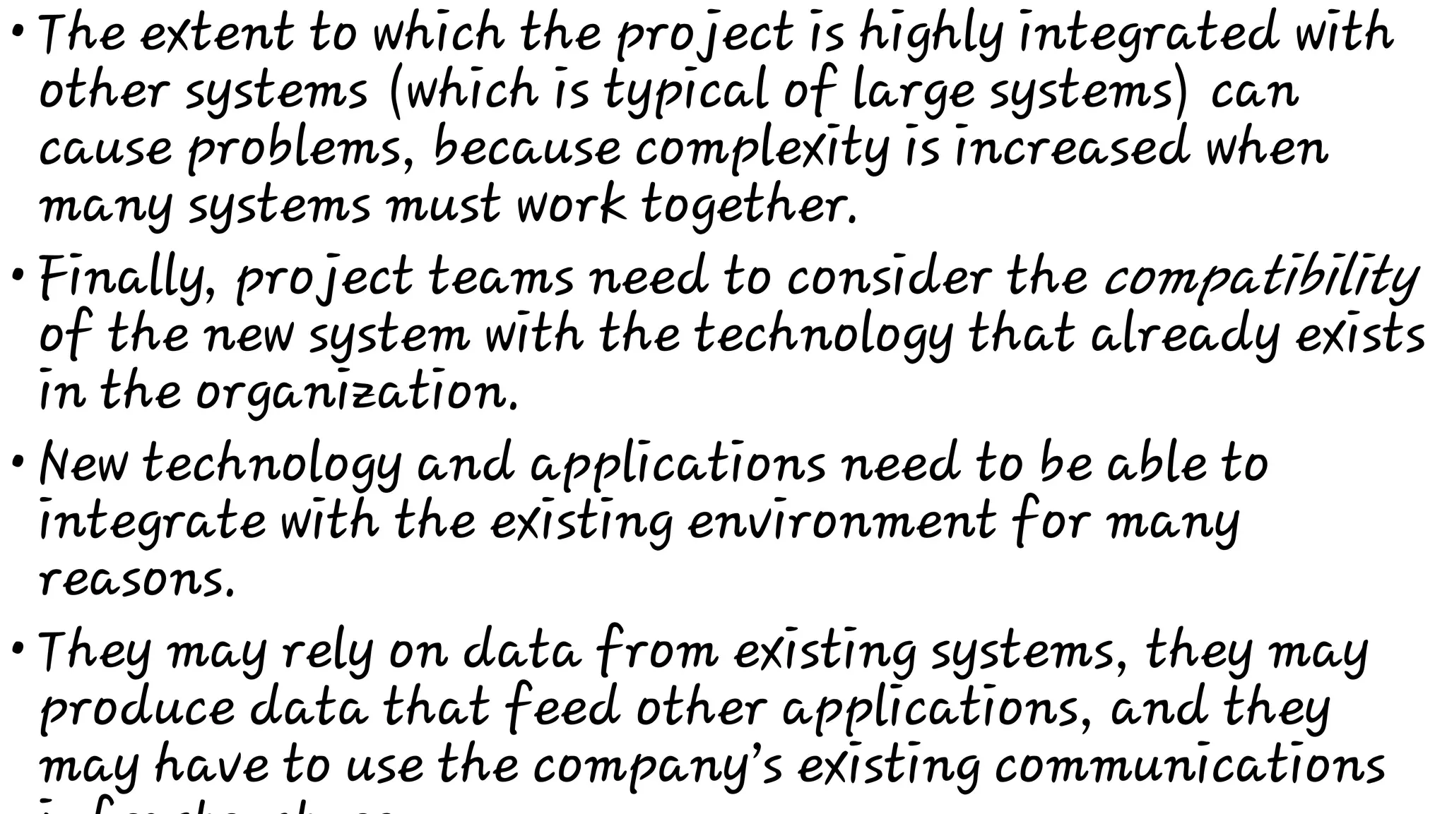 •
•
•
•
The extent to which the project is highly integrated with
other systems (which is typical of large systems) can
cause problems, because complexity is increased when
many systems must work together.
Finally, project teams need to consider the compatibility
of the new system with the technology that already exists
in the organization.
New technology and applications need to be able to
integrate with the existing environment for many
reasons.
They may rely on data from existing systems, they may
produce data that feed other applications, and they
may have to use the company’s existing communications
 