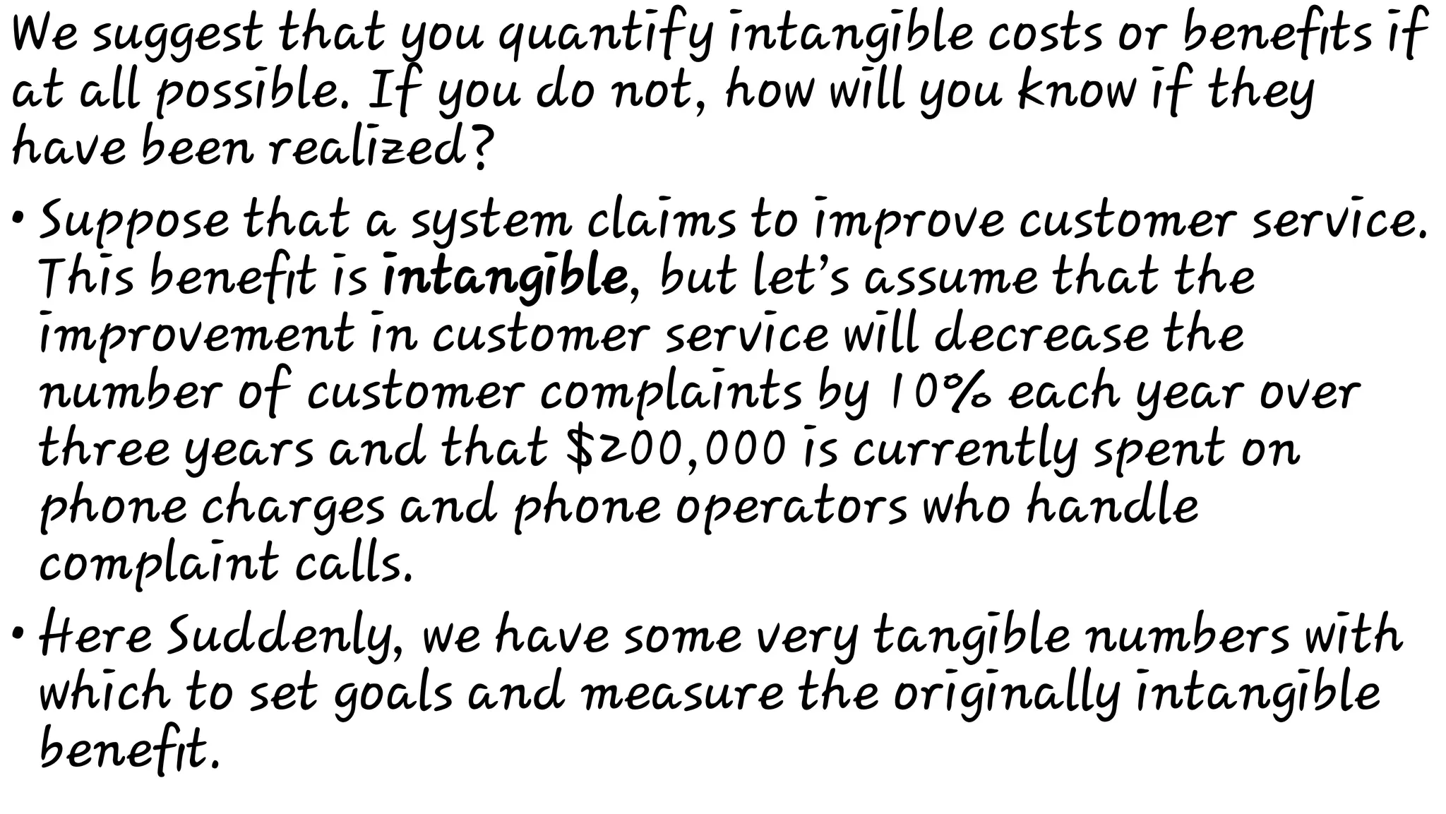 •
•
We suggest that you quantify intangible costs or beneﬁts if
at all possible. If you do not, how will you know if they
have been realized?
Suppose that a system claims to improve customer service.
This beneﬁt is intangible, but let’s assume that the
improvement in customer service will decrease the
number of customer complaints by 10% each year over
three years and that $200,000 is currently spent on
phone charges and phone operators who handle
complaint calls.
Here Suddenly, we have some very tangible numbers with
which to set goals and measure the originally intangible
beneﬁt.
 
