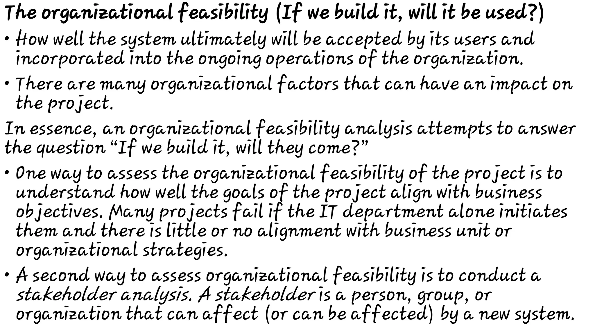 •
•
•
•
The organizational feasibility (If we build it, will it be used?)
How well the system ultimately will be accepted by its users and
incorporated into the ongoing operations of the organization.
There are many organizational factors that can have an impact on
the project.
In essence, an organizational feasibility analysis attempts to answer
the question “If we build it, will they come?”
One way to assess the organizational feasibility of the project is to
understand how well the goals of the project align with business
objectives. Many projects fail if the IT department alone initiates
them and there is little or no alignment with business unit or
organizational strategies.
A second way to assess organizational feasibility is to conduct a
stakeholder analysis. A stakeholder is a person, group, or
organization that can affect (or can be affected) by a new system.
 