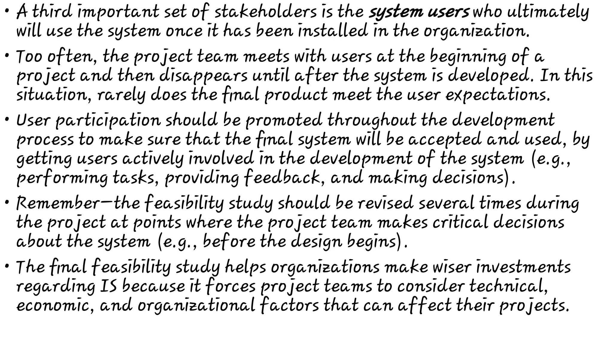 •
•
•
•
•
A third important set of stakeholders is the system users who ultimately
will use the system once it has been installed in the organization.
Too often, the project team meets with users at the beginning of a
project and then disappears until after the system is developed. In this
situation, rarely does the ﬁnal product meet the user expectations.
User participation should be promoted throughout the development
process to make sure that the ﬁnal system will be accepted and used, by
getting users actively involved in the development of the system (e.g.,
performing tasks, providing feedback, and making decisions).
Remember—the feasibility study should be revised several times during
the project at points where the project team makes critical decisions
about the system (e.g., before the design begins).
The ﬁnal feasibility study helps organizations make wiser investments
regarding IS because it forces project teams to consider technical,
economic, and organizational factors that can affect their projects.
 