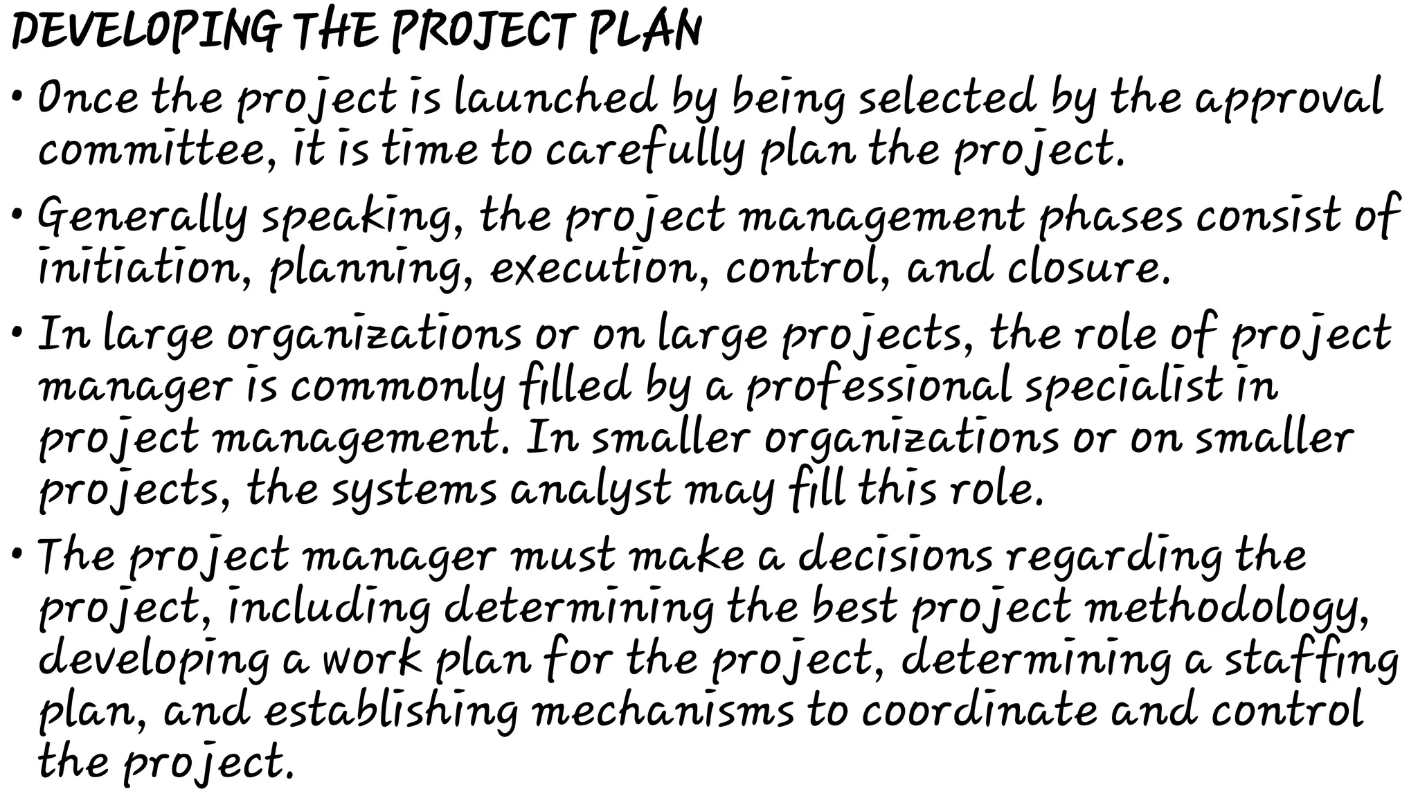 •
•
•
•
DEVELOPING THE PROJECT PLAN
Once the project is launched by being selected by the approval
committee, it is time to carefully plan the project.
Generally speaking, the project management phases consist of
initiation, planning, execution, control, and closure.
In large organizations or on large projects, the role of project
manager is commonly ﬁlled by a professional specialist in
project management. In smaller organizations or on smaller
projects, the systems analyst may ﬁll this role.
The project manager must make a decisions regarding the
project, including determining the best project methodology,
developing a work plan for the project, determining a stafﬁng
plan, and establishing mechanisms to coordinate and control
the project.
 