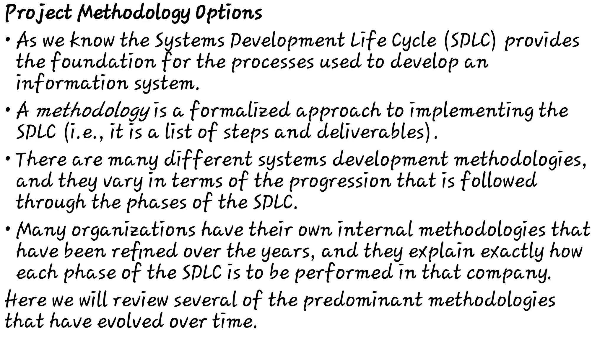 •
•
•
•
Project Methodology Options
As we know the Systems Development Life Cycle (SDLC) provides
the foundation for the processes used to develop an
information system.
A methodology is a formalized approach to implementing the
SDLC (i.e., it is a list of steps and deliverables).
There are many different systems development methodologies,
and they vary in terms of the progression that is followed
through the phases of the SDLC.
Many organizations have their own internal methodologies that
have been reﬁned over the years, and they explain exactly how
each phase of the SDLC is to be performed in that company.
Here we will review several of the predominant methodologies
that have evolved over time.
 