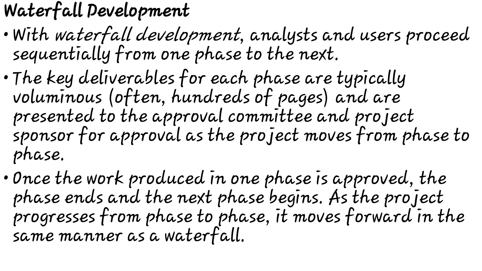 •
•
•
Waterfall Development
With waterfall development, analysts and users proceed
sequentially from one phase to the next.
The key deliverables for each phase are typically
voluminous (often, hundreds of pages) and are
presented to the approval committee and project
sponsor for approval as the project moves from phase to
phase.
Once the work produced in one phase is approved, the
phase ends and the next phase begins. As the project
progresses from phase to phase, it moves forward in the
same manner as a waterfall.
 