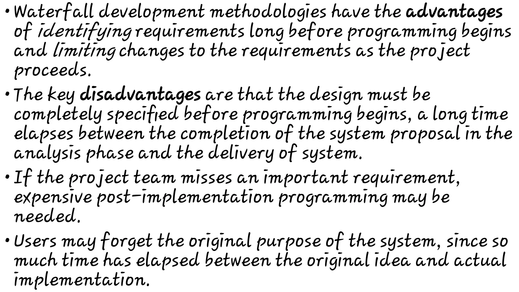 •
•
•
•
Waterfall development methodologies have the advantages
of identifying requirements long before programming begins
and limiting changes to the requirements as the project
proceeds.
The key disadvantages are that the design must be
completely speciﬁed before programming begins, a long time
elapses between the completion of the system proposal in the
analysis phase and the delivery of system.
If the project team misses an important requirement,
expensive post-implementation programming may be
needed.
Users may forget the original purpose of the system, since so
much time has elapsed between the original idea and actual
implementation.
 