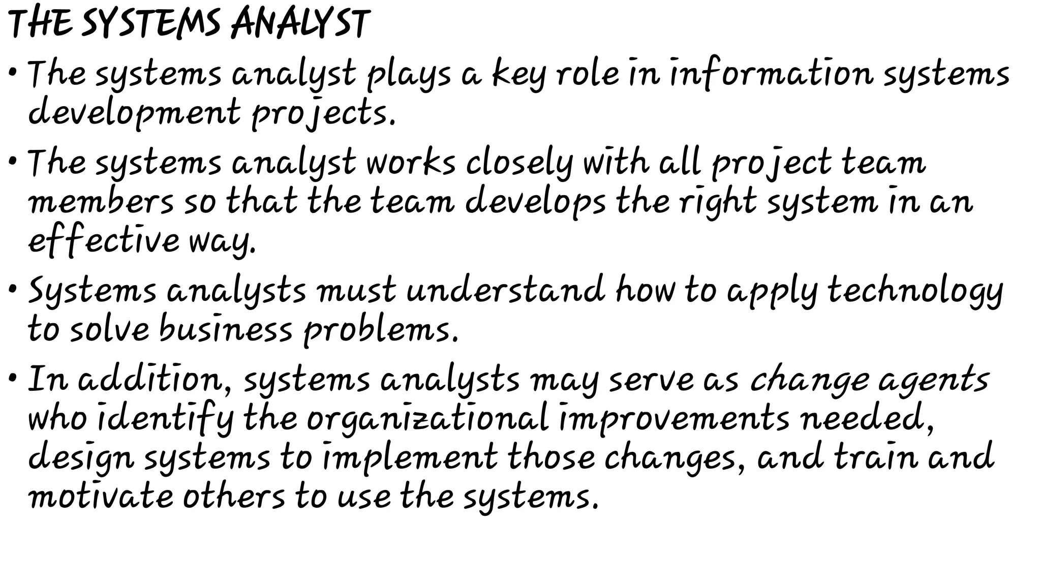 •
•
•
•
THE SYSTEMS ANALYST
The systems analyst plays a key role in information systems
development projects.
The systems analyst works closely with all project team
members so that the team develops the right system in an
effective way.
Systems analysts must understand how to apply technology
to solve business problems.
In addition, systems analysts may serve as change agents
who identify the organizational improvements needed,
design systems to implement those changes, and train and
motivate others to use the systems.
 