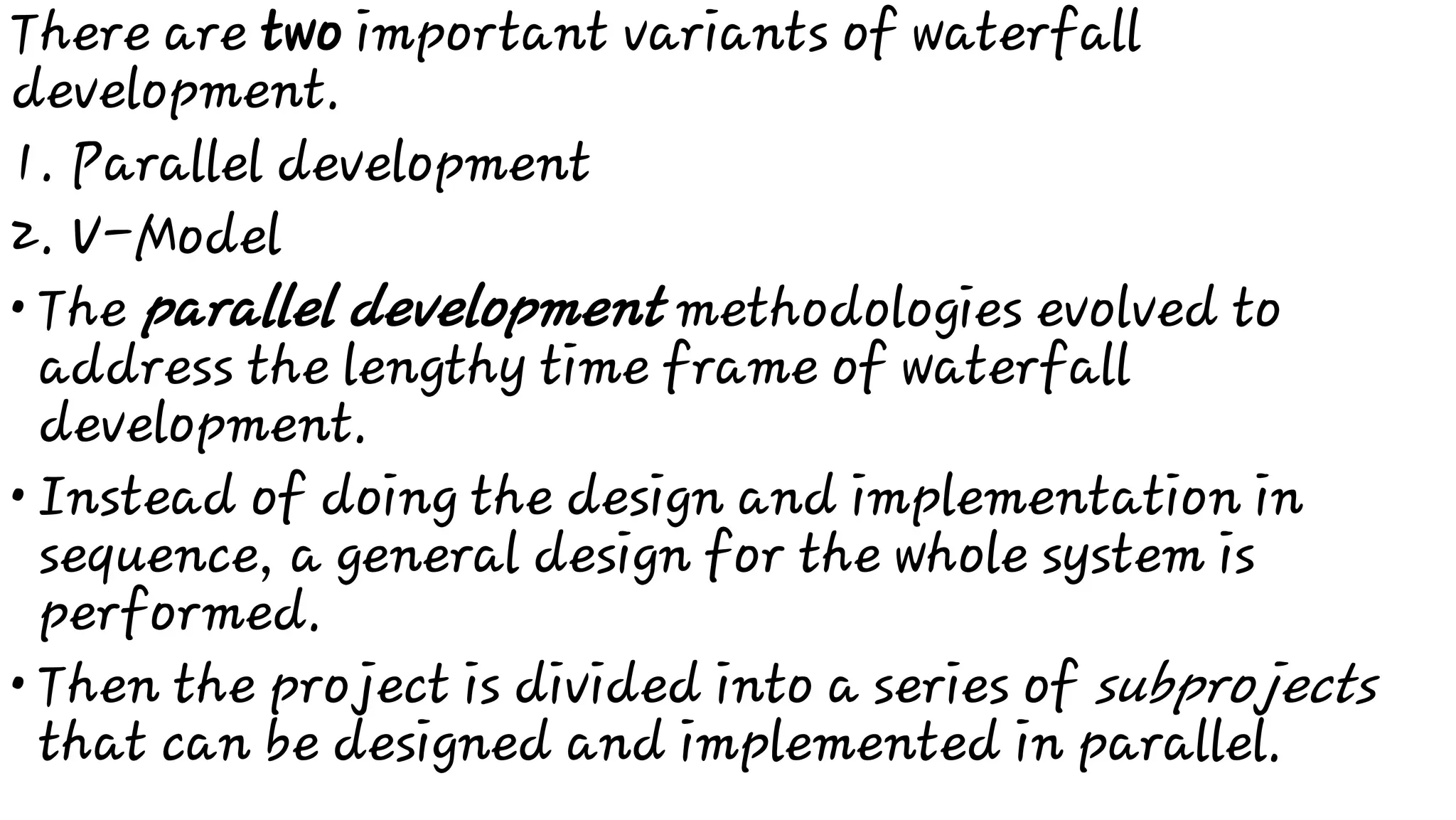 1.
2.
•
•
•
There are two important variants of waterfall
development.
Parallel development
V-Model
The parallel development methodologies evolved to
address the lengthy time frame of waterfall
development.
Instead of doing the design and implementation in
sequence, a general design for the whole system is
performed.
Then the project is divided into a series of subprojects
that can be designed and implemented in parallel.
 