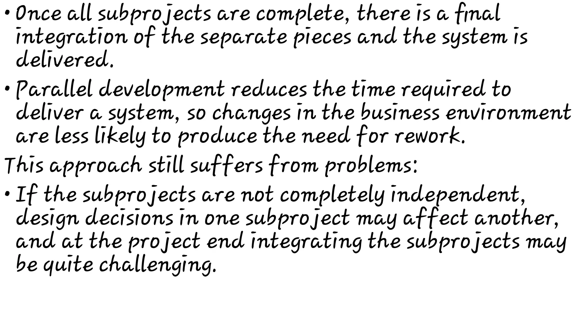 •
•
•
Once all subprojects are complete, there is a ﬁnal
integration of the separate pieces and the system is
delivered.
Parallel development reduces the time required to
deliver a system, so changes in the business environment
are less likely to produce the need for rework.
This approach still suffers from problems:
If the subprojects are not completely independent,
design decisions in one subproject may affect another,
and at the project end integrating the subprojects may
be quite challenging.
 