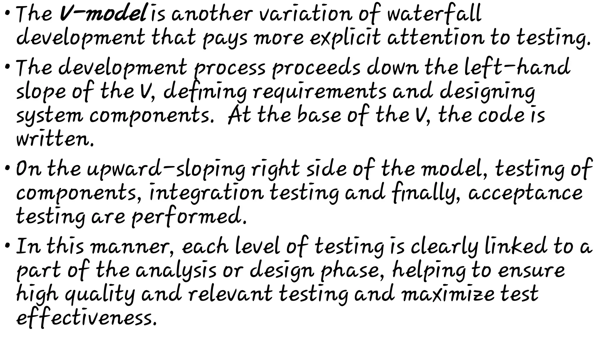 •
•
•
•
The V-model is another variation of waterfall
development that pays more explicit attention to testing.
The development process proceeds down the left-hand
slope of the V, deﬁning requirements and designing
system components. At the base of the V, the code is
written.
On the upward-sloping right side of the model, testing of
components, integration testing and ﬁnally, acceptance
testing are performed.
In this manner, each level of testing is clearly linked to a
part of the analysis or design phase, helping to ensure
high quality and relevant testing and maximize test
effectiveness.
 