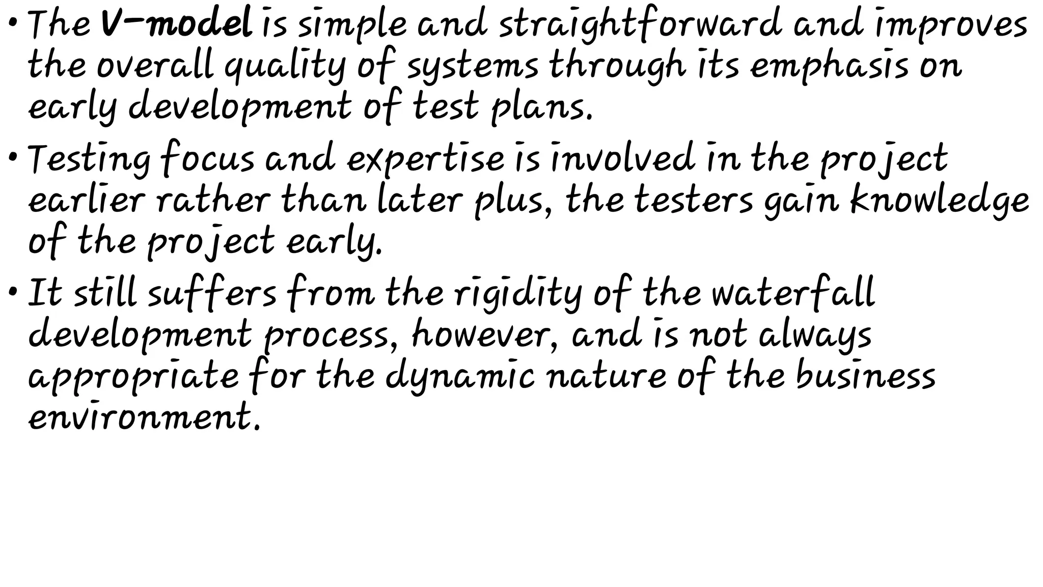 •
•
•
The V-model is simple and straightforward and improves
the overall quality of systems through its emphasis on
early development of test plans.
Testing focus and expertise is involved in the project
earlier rather than later plus, the testers gain knowledge
of the project early.
It still suffers from the rigidity of the waterfall
development process, however, and is not always
appropriate for the dynamic nature of the business
environment.
 